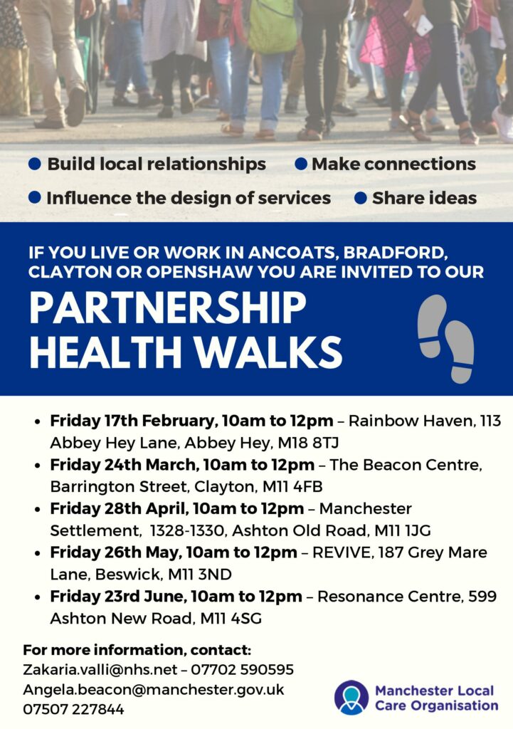 Do you live or work in Ancoats, Bradford, Clayton or Openshaw? Then please come along to the return of our Neighbourhood Partnership Walks!  These friendly, welcoming strolls are a great place to: Build local relationships Make connections Share ideas Influence the design of our services Here are the details of our upcoming walks:  Friday 17th February, 10am to 12pm - Rainbow Haven, 113 Abbey Hey Lane, Abbey Hey, M18 8TJ Friday 24th March, 10am to 12pm - The Beacon Centre, Barrington Street, Clayton, M11 4FB Friday 28th April, 10am to 12pm - Manchester Settlement, 1328-1330, Ashton Old Road, M11 1JG Friday 26th May, 10am to 12pm - Revive, 187 Grey Mare Lane, Beswick, M11 3ND Friday 23rd June, 10am to 12pm - Resonance Centre, 599 Ashton New Road, M11 4SG  For more information, please contact: zakaria.valli@nhs.net / 07702590595 angela.beacon@manchester.gov.uk / 07507227844