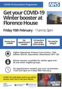 Get your COVID-19 Winter booster at Florence House  Friday 10th February - 11am to 3pm  Booster doses available, No appointment needed, It's handy to have your NHS number, No need to bring ID.  Address: Higher Openshaw Primary Care Centre, 1344 Ashton Old Rd, Openshaw, Manchester M11 1JG  Eligibility: Winter booster available for adults aged over 50 and other eligible groups.  Time: No appointment needed, just turn up between 11am and 3pm on Friday 10th February.