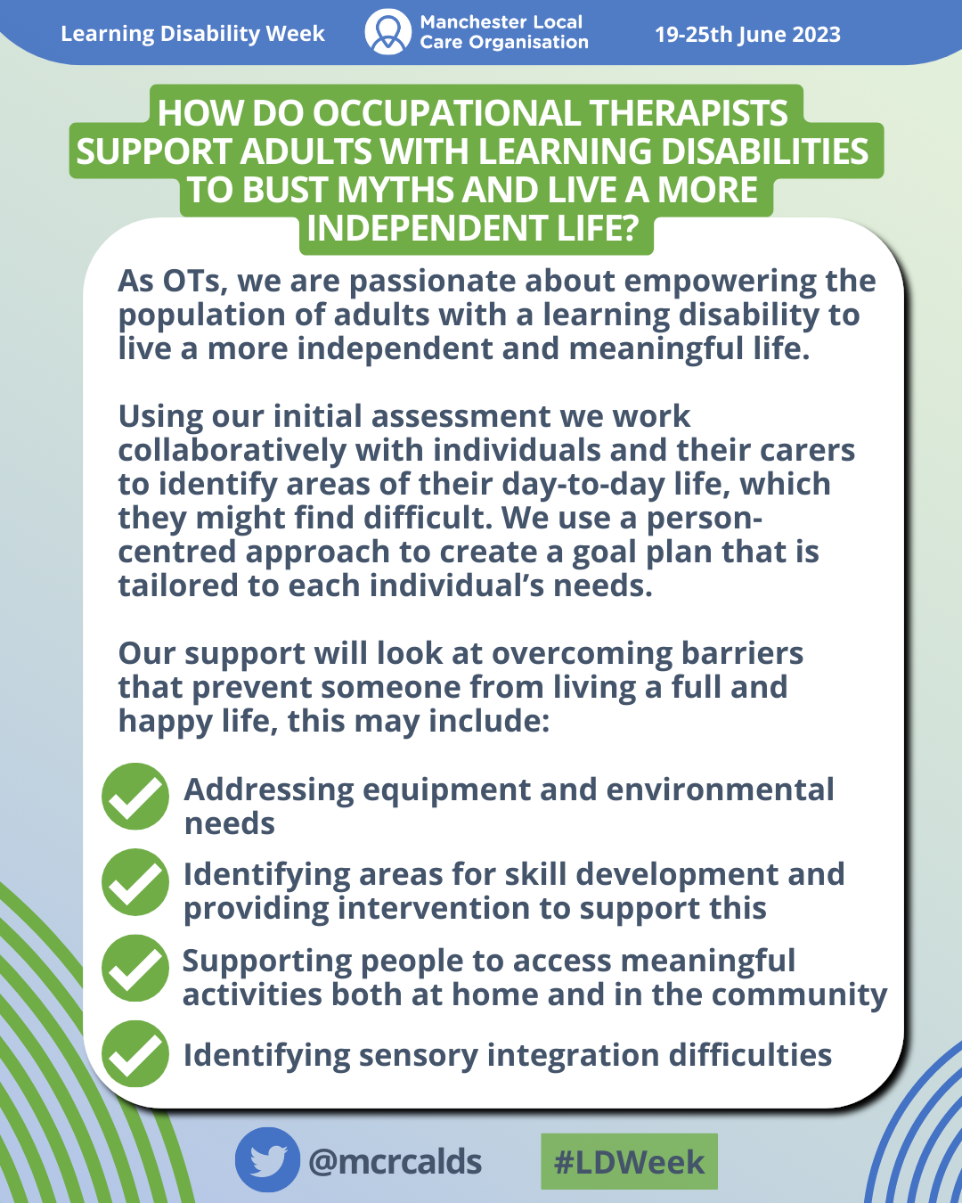 Text reads: How do Occupational Therapists support adults with learning disabilities to bust myths and live a more independent life? As OTs, we are passionate about empowering the population of adults with a learning disability to live a more independent and meaningful life. Using our initial assessment we work collaboratively with individuals and their carers to identify areas of their day-to-day life, which they might find difficult. We use a person-centred approach to create a goal plan that is tailored to each individual’s needs. - Addressing equipment and environmental needs - Identifying areas for skill development and providing intervention to support this - Supporting people to access meaningful activities both at home and in the community - Identifying sensory integration difficulties